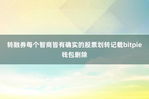 转融券每个智商皆有确实的股票划转记载bitpie钱包删除