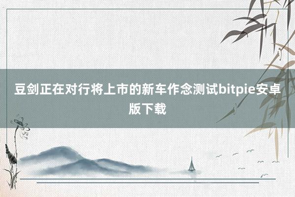 豆剑正在对行将上市的新车作念测试bitpie安卓版下载