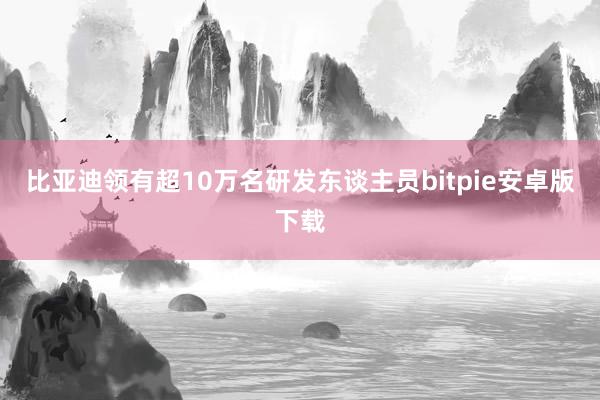 比亚迪领有超10万名研发东谈主员bitpie安卓版下载