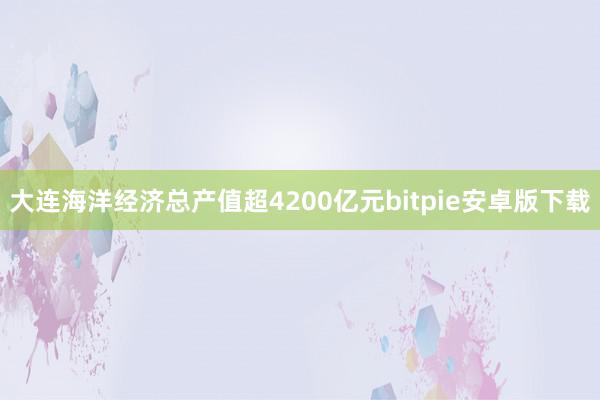 大连海洋经济总产值超4200亿元bitpie安卓版下载