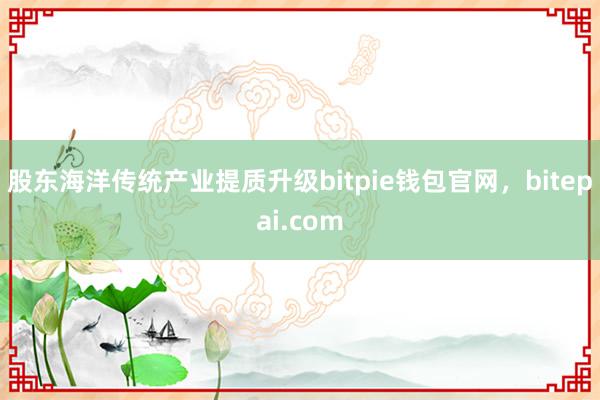 股东海洋传统产业提质升级bitpie钱包官网，bitepai.com