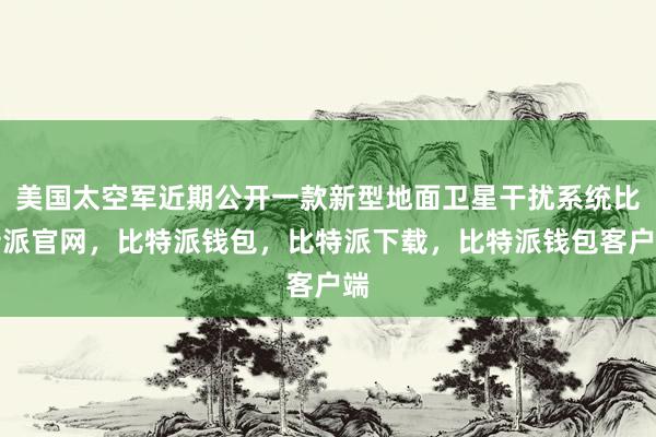 美国太空军近期公开一款新型地面卫星干扰系统比特派官网，比特派钱包，比特派下载，比特派钱包客户端