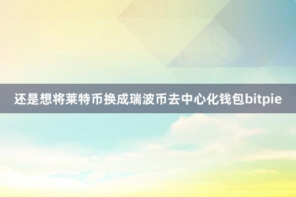 还是想将莱特币换成瑞波币去中心化钱包bitpie