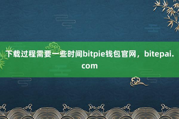 下载过程需要一些时间bitpie钱包官网，bitepai.com