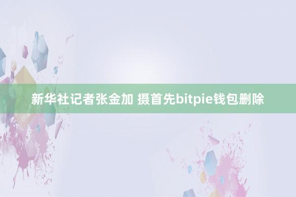 新华社记者张金加 摄首先bitpie钱包删除