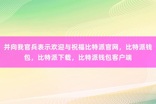 并向我官兵表示欢迎与祝福比特派官网，比特派钱包，比特派下载，比特派钱包客户端