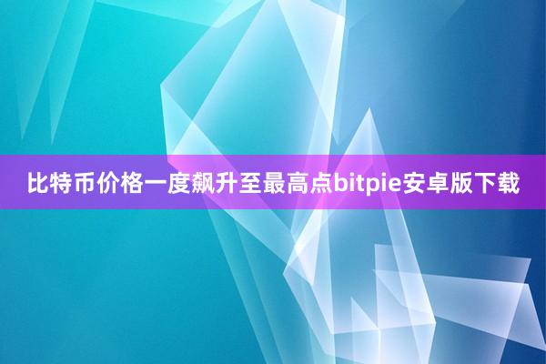 比特币价格一度飙升至最高点bitpie安卓版下载