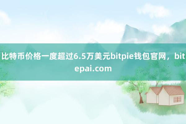 比特币价格一度超过6.5万美元bitpie钱包官网，bitepai.com