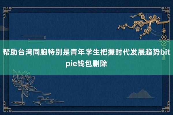 帮助台湾同胞特别是青年学生把握时代发展趋势bitpie钱包删除