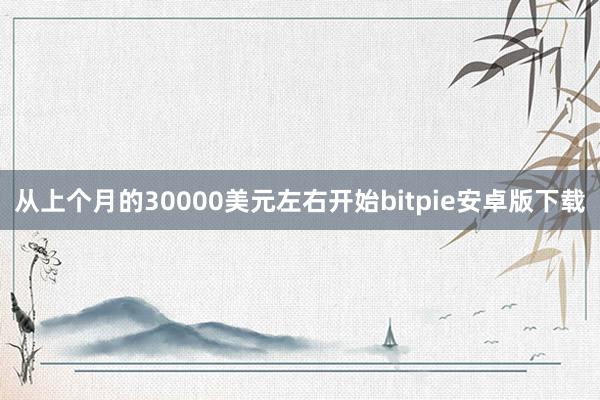 从上个月的30000美元左右开始bitpie安卓版下载