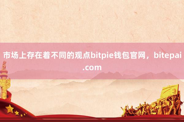 市场上存在着不同的观点bitpie钱包官网，bitepai.com