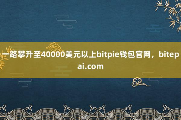 一路攀升至40000美元以上bitpie钱包官网，bitepai.com