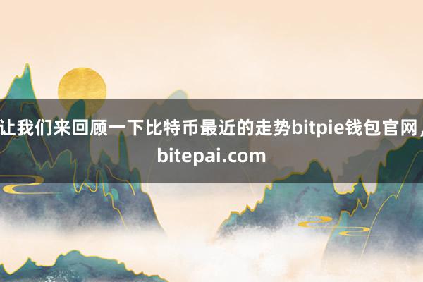 让我们来回顾一下比特币最近的走势bitpie钱包官网，bitepai.com