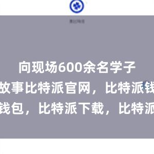 向现场600余名学子讲述军营故事比特派官网，比特派钱包，比特派下载，比特派钱包客户端