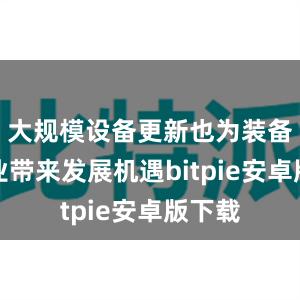 大规模设备更新也为装备制造业带来发展机遇bitpie安卓版下载